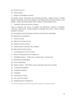 (g) Pricing of services
(h) Pareto analysis
4.    Budgets and Budgetary Control
The budget manual, Preparation and monitoring procedures, Budget variances, Flexible
budgets, Preparation of functional budget for operating and non -operating functions, Cash
budgets, Capital expenditure budget, Master budget, Principal budget factors.
5.    Standard Costing and Variance Analysis
Types of standards and sources of standard cost information; evolution of standards,
continuous -improvement; keeping standards meaningful and relevant; variance analysi s;
disposal of variances.
(a) Investigation and interpretation of variances and their inter relationship
(b) Behavioural considerations.
6.    Transfer pricing
(a) Objectives of transfer pricing
(b) Methods of transfer pricing
(c) Conflict between a division and a company
(d) Multi-national transfer pricing.
7.    Cost Management in Service Sector
8.    Uniform Costing and Inter firm comparison
9.    Profitability analysis - Product wise / segment wise / customer wise
10. Financial Decision Modeling
(a) Linear Programming
(b) Network analysis - PERT/CPM, resource allocation and resource leveling
(c)   Transportation problems
(d)   Assignment problems
(e)   Simulation
(f)   Learning Curve Theory
(g) Time series forecasting*
(h) Sampling and test of hypothesis*
* The Council has decided to excl ude these topics effe cti ve from M ay , 2011 examination onwards.




                                                                                                       12
 