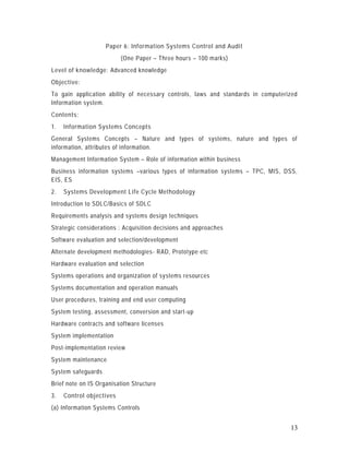 Paper 6: Information Systems Control and Audit
                          (One Paper – Three hours – 100 marks)
Level of knowledge: Advanced knowledge
Objective:
To gain application ability of necessary controls, laws and standards in computerized
Information system.
Contents:
1.   Information Systems Concepts
General Systems Concepts – Nature and types of systems, nature and types of
information, attributes of information.
Management Information System – Role of information within business
Business information systems –various types of information systems – TPC, MIS, DSS,
EIS, ES
2.   Systems Development Life Cycle Methodology
Introduction to SDLC/Basics of SDLC
Requirements analysis and systems design techniques
Strategic considerations : Acquisition decisions and approaches
Software evaluation and selection/development
Alternate development methodologies- RAD, Prototype etc
Hardware evaluation and selection
Systems operations and organization of systems resources
Systems documentation and operation manuals
User procedures, training and end user computing
System testing, assessment, conversion and start-up
Hardware contracts and software licenses
System implementation
Post-implementation review
System maintenance
System safeguards
Brief note on IS Organisation Structure
3.   Control objectives
(a) Information Systems Controls


                                                                                  13
 