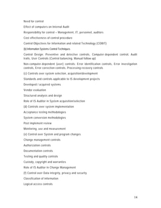 Need for control
Effect of computers on Internal Audit
Responsibility for control – Management, IT, personnel, auditors
Cost effectiveness of control procedure
Control Objectives for Information and related Technology (COBIT)
(b) Information Systems Control Techniques
Control Design: Preventive and detective controls, Computer -dependent control, Audit
trails, User Controls (Control balancing, Manual follow up)
Non-computer-dependent (user) controls: Error identification controls, Error investigation
controls, Error correction controls, Processing recovery controls
(c) Controls over system selection, acquisition/development
Standards and controls applicable to IS development projects
Developed / acquired systems
Vendor evaluation
Structured analysis and design
Role of IS Auditor in System acquisition/selection
(d) Controls over system implementation
Acceptance testing methodologies
System conversion methodologies
Post implement review
Monitoring, use and measurement
(e) Control over System and program changes
Change management controls
Authorization controls
Documentation controls
Testing and quality controls
Custody, copyright and warranties
Role of IS Auditor in Change Management
(f) Control over Data integrity, privacy and security
Classification of information
Logical access controls



                                                                                       14
 