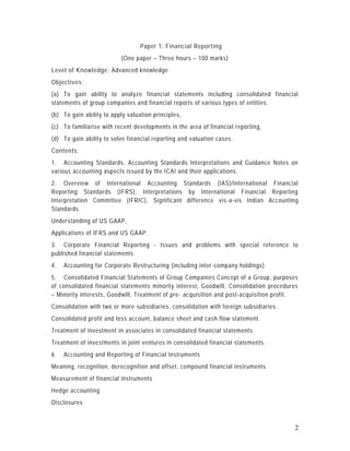 Paper 1: Financial Reporting
                           (One paper – Three hours – 100 marks)
Level of Knowledge: Advanced knowledge
Objectives:
(a) To gain ability to analyze financial statements including consolidated financial
statements of group companies and financial reports of various types of entities,
(b) To gain ability to apply valuation principles,
(c) To familiarise with recent developments in the area of financia l reporting,
(d) To gain ability to solve financial reporting and valuation cases.
Contents:
1. Accounting Standards, Accounting Standards Interpretations and Guidance Notes on
various accounting aspects issued by the ICAI and their applications.
2. Overview of International Accounting Standards (IAS)/International Financial
Reporting Standards (IFRS), Interpretations by International Financial Reporting
Interpretation Committee (IFRIC), Significant difference vis -a-vis Indian Accounting
Standards.
Understanding of US GAAP,
Applications of IFRS and US GAAP.
3. Corporate Financial Reporting - Issues and problems with special reference to
published financial statements.
4.   Accounting for Corporate Restructuring (including inter -company holdings).
5. Consolidated Financial Statements of Group Companies Concept of a Group, purposes
of consolidated financial statements minority interest, Goodwill, Consolidation procedures
– Minority interests, Goodwill, Treatment of pre - acquisition and post-acquisition profit.
Consolidation with two or more subsidiaries, consolidation with foreign subsidiaries.
Consolidated profit and loss account, balance sheet and cash flow statement.
Treatment of investment in associates in consolidated financial statements.
Treatment of investments in joint ventures in consolidated financial statements.
6.   Accounting and Reporting of Financial Instruments
Meaning, recognition, derecognition and offset, compound financial instruments
Measurement of financial instruments
Hedge accounting
Disclosures



                                                                                          2
 