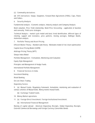 (c) Commodity derivatives
(d) OTC derivatives -Swaps, Swaptions, Forward Rate Agreements (FRAs), Caps, Floors
and Collors.
6.   Security Analysis
Fundamental analysis - Economic analysis, Industry analysis and Company Analysis
Bond valuation, Price Yield relationship, Bond Price forecasting – application of duration
and convexity, Yield curve strategies
Technical Analysis – market cycle model and basic trend identification, different types of
charting, support and resistance, price patterns, moving averages, Bollinger Bands,
momentum analysis.
7.   Portfolio Theory and Asset Pricing
Efficient Market Theory – Random walk theory ; Markowitz model of risk return optimization
Capital Asset Pricing Model (CAPM)
Arbitrage Pricing Theory (APT)
Sharpe Index Model
Portfolio Management - Formulation, Monitoring and Evaluation
Equity Style Management
Principles and Management of Hedge Funds
International Portfolio Management.
8.   Financial Services in India
Investment Banking
Retail Banking
On Line Share Trading
Depository Service.
9. (a) Mutual Funds: Regulatory framework, formulation, monitoring and evaluation of
various schemes of Mutual funds, Money market mutual funds.
     (b) Exchange Traded Funds.
10. Money Market operations
11. (a) Foreign Direct Investment, Foreign Institutional Investment.
     (b) International Financial Management
Raising of capital abroad - American Depository Receipts, Global Depository Receipts,
External Commercial Borrowings and Foreign Currency Convertible Bonds



                                                                                         5
 