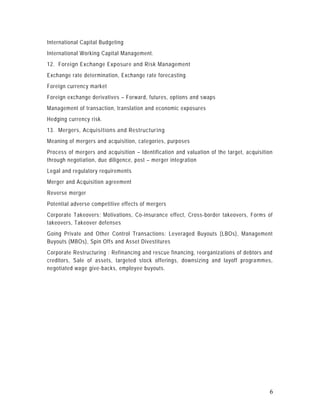 International Capital Budgeting
International Working Capital Management.
12. Foreign Exchange Exposure and Risk Management
Exchange rate determination, Exchange rate forecasting
Foreign currency market
Foreign exchange derivatives – Forward, futures, options and swaps
Management of transaction, translation and economic exposures
Hedging currency risk.
13. Mergers, Acquisitions and Restructuring
Meaning of mergers and acquisition, categories, purposes
Process of mergers and acquisition – Identification and valuation of the target, acquisition
through negotiation, due diligence, post – merger integration
Legal and regulatory requirements
Merger and Acquisition agreement
Reverse merger
Potential adverse competitive effects of mergers
Corporate Takeovers: Motivations, Co-insurance effect, Cross-border takeovers, Forms of
takeovers, Takeover defenses
Going Private and Other Control Transactions: Leveraged Buyouts (LBOs), Management
Buyouts (MBOs), Spin Offs and Asset Divestitures
Corporate Restructuring : Refinancing and rescue financing, reorganizations of debtors and
creditors, Sale of assets, targeted stock offerings, downsizing and layoff progra mmes,
negotiated wage give-backs, employee buyouts.




                                                                                          6
 