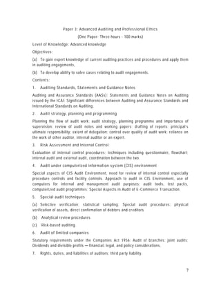 Paper 3: Advanced Auditing and Professional Ethics
                              (One Paper- Three hours - 100 marks)
Level of Knowledge: Advanced knowledge
Objectives:
(a) To gain expert knowledge of current auditing practices and procedures and apply them
in auditing engagements,
(b) To develop ability to solve cases relating to audit engagements.
Contents:
1.    Auditing Standards, Statements and Guidance Notes
Auditing and Assurance Standards (AASs); Statements and Guidance Notes on Auditing
issued by the ICAI; Significant differences between Auditing and Assurance Standards and
International Standards on Auditing.
2.    Audit strategy, planning and programming
Planning the flow of audit work; audit strategy, planning programme and impo rtance of
supervision: review of audit notes and working papers; drafting of reports; principal’s
ultimate responsibility; extent of delegation; control over quality of audit work; reliance on
the work of other auditor, internal auditor or an expert.
3.    Risk Assessment and Internal Control
Evaluation of internal control procedures; techniques including questionnaire, flowchart;
internal audit and external audit, coordination between the two.
4.    Audit under computerized information system (CIS) environment
Special aspects of CIS Audit Environment, need for review of internal control especially
procedure controls and facility controls. Approach to audit in CIS Environment, use of
computers for internal and management audit purposes: audit tools, test packs,
computerized audit programmes; Special Aspects in Audit of E -Commerce Transaction.
5.    Special audit techniques
(a) Selective verification; statistical sampling: Special audit procedures; physical
verification of assets, direct confirmation of debtors and cr editors
(b)   Analytical review procedures
(c)   Risk-based auditing.
6.    Audit of limited companies
Statutory requirements under the Companies Act 1956; Audit of branches: joint audits;
Dividends and divisible profits ─ financial, legal, and policy considerations.
7.    Rights, duties, and liabilities of auditors; third party liability.



                                                                                            7
 