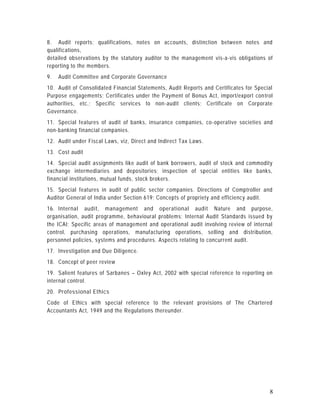 8. Audit reports; qualifications, notes on accounts, distinction between notes and
qualifications,
detailed observations by the statutory auditor to the management vis-a-vis obligations of
reporting to the members.
9.   Audit Committee and Corporate Governance
10. Audit of Consolidated Financial Statements, Audit Reports and Certificates for Special
Purpose engagements; Certificates under the Payment of Bonus Act, import/export con trol
authorities, etc.; Specific services to non-audit clients; Certificate on Corporate
Governance.
11. Special features of audit of banks, insurance companies, co -operative societies and
non-banking financial companies.
12. Audit under Fiscal Laws, viz, Direct and Indirect Tax Laws.
13. Cost audit
14. Special audit assignments like audit of bank borrowers, audit of stock and commodity
exchange intermediaries and depositories; inspection of special entities like banks,
financial institutions, mutual funds, stock brokers.
15. Special features in audit of public sector companies. Directions of Comptroller and
Auditor General of India under Section 619; Concepts of propriety and efficiency audit.
16. Internal audit, management and operational audit Nature and purpose,
organisation, audit programme, behavioural problems; Internal Audit Standards issued by
the ICAI; Specific areas of management and operational audit involving review of internal
control, purchasing operations, manufacturing operations, selling and distribution,
personnel policies, systems and procedures. Aspects relating to concurrent audit.
17. Investigation and Due Diligence.
18. Concept of peer review
19. Salient features of Sarbanes – Oxley Act, 2002 with special reference to reporting on
internal control.
20. Professional Ethics
Code of Ethics with special reference to the relevant provisions of The Chartered
Accountants Act, 1949 and the Regulations thereunder.




                                                                                        8
 