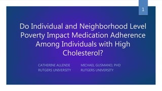 Do Individual and Neighborhood Level
Poverty Impact Medication Adherence
Among Individuals with High
Cholesterol?
CATHERINE ALLENDE MICHAEL GUSMANO, PHD
RUTGERS UNIVERSITY RUTGERS UNIVERSITY
1
 