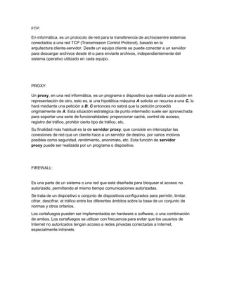 FTP:
En informática, es un protocolo de red para la transferencia de archivosentre sistemas
conectados a una red TCP (Transmission Control Protocol), basado en la
arquitectura cliente-servidor. Desde un equipo cliente se puede conectar a un servidor
para descargar archivos desde él o para enviarle archivos, independientemente del
sistema operativo utilizado en cada equipo.
PROXY:
Un proxy, en una red informática, es un programa o dispositivo que realiza una acción en
representación de otro, esto es, si una hipotética máquina A solicita un recurso a una C, lo
hará mediante una petición a B; C entonces no sabrá que la petición procedió
originalmente de A. Esta situación estratégica de punto intermedio suele ser aprovechada
para soportar una serie de funcionalidades: proporcionar caché, control de acceso,
registro del tráfico, prohibir cierto tipo de tráfico, etc.
Su finalidad más habitual es la de servidor proxy, que consiste en interceptar las
conexiones de red que un cliente hace a un servidor de destino, por varios motivos
posibles como seguridad, rendimiento, anonimato, etc. Esta función de servidor
proxy puede ser realizada por un programa o dispositivo.
FIREWALL:
Es una parte de un sistema o una red que está diseñada para bloquear el acceso no
autorizado, permitiendo al mismo tiempo comunicaciones autorizadas.
Se trata de un dispositivo o conjunto de dispositivos configurados para permitir, limitar,
cifrar, descifrar, el tráfico entre los diferentes ámbitos sobre la base de un conjunto de
normas y otros criterios.
Los cortafuegos pueden ser implementados en hardware o software, o una combinación
de ambos. Los cortafuegos se utilizan con frecuencia para evitar que los usuarios de
Internet no autorizados tengan acceso a redes privadas conectadas a Internet,
especialmente intranets.
 