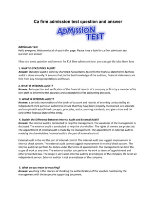 Ca firm admission test question and answer
Admission Test
Hello everyone, Welcome to all of you in this page. Please have a look for ca firm admission test
question and answer
Here are some question and answer for CA firm admission test. you can get the idea from here
1. WHAT IS STATUTORY AUDIT?
Answer: Statutory audit is done by chartered Accountants, to verify the financial statement’s fairness
and it is done annually. It ensures that, to the best knowledge of the auditors, financial statements are
free from any misrepresentations and frauds.
2. WHAT IS INTERNAL AUDIT?
Answer: An inspection and verification of the financial records of a company or firm by a member of its
own staff to determine the accuracy and acceptability of its accounting practices.
3. WHAT IS EXTERNAL AUDIT?
Answer: a periodic examination of the books of account and records of an entity conducted by an
independent third party (an auditor) to ensure that they have been properly maintained, are accurate
and comply with established concepts, principles, and accounting standards, and give a true and fair
view of the financial state of the entity.
4. Explain the Difference Between Internal Audit and External Audit?
Answer: The internal audit is conducted to help the management. The weakness of the management is
disclosed. The external audit is conducted to help the shareholder. The rights of owners are protected.
The appointment of internal audit is made by the management. The appointment in external audit is
made by the shareholders. Internal audit is the part of internal control.
External audit is the not the part of internal control. The internal audit can suggest improvement in
internal check system. The external audit cannot suggest improvement in internal check system. The
internal audit can perform his duties under the terms of appointment. The management can limit the
scope of work at any time. The external auditor can perform his work to terms of appointment and
other prescribed law. The scope is very wide. Internal audit is an employee of the company. He is not an
independent person. External auditor is not an employee of the company.
5. What do you mean by vouching?
Answer: Vouching is the process of checking the authentication of the voucher maintain by the
management with the respective supporting document.
 