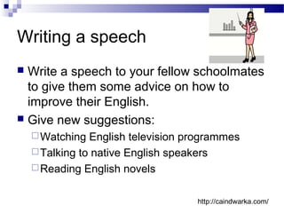 Writing a speech
 Write a speech to your fellow schoolmates
to give them some advice on how to
improve their English.
 Give new suggestions:
Watching English television programmes
Talking to native English speakers
Reading English novels
http://caindwarka.com/
 
