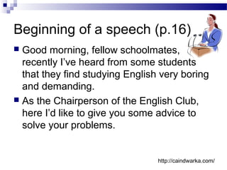Beginning of a speech (p.16)
 Good morning, fellow schoolmates,
recently I’ve heard from some students
that they find studying English very boring
and demanding.
 As the Chairperson of the English Club,
here I’d like to give you some advice to
solve your problems.
http://caindwarka.com/
 