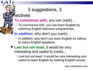 3 suggestions, 3
connectives
 To commence with, you can (verb)…
 To commence with, you can learn English by
watching English television programmes.
 In addition, why don’t you (verb)…
 In addition, why don’t you learn English by talking
to native English speakers.
 Last but not least, it would be very
interesting and useful to (verb)…
 Last but not least, it would be very interesting and
useful to learn English by reading English novels.
http://caindwarka.com/
 