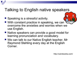 Talking to English native speakers
 Speaking is a stressful activity.
 With constant practice in speaking, we can
overcome the anxieties and worries when we
use English.
 Native speakers can provide a good model for
learning pronunciation and vocabulary.
 We can talk to our Native English teacher, Mr
Raymond Stehling every day at the English
Corner.
http://caindwarka.com/
 