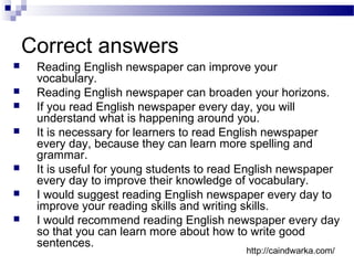 Correct answers
 Reading English newspaper can improve your
vocabulary.
 Reading English newspaper can broaden your horizons.
 If you read English newspaper every day, you will
understand what is happening around you.
 It is necessary for learners to read English newspaper
every day, because they can learn more spelling and
grammar.
 It is useful for young students to read English newspaper
every day to improve their knowledge of vocabulary.
 I would suggest reading English newspaper every day to
improve your reading skills and writing skills.
 I would recommend reading English newspaper every day
so that you can learn more about how to write good
sentences.
http://caindwarka.com/
 