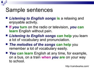 Sample sentences
 Listening to English songs is a relaxing and
enjoyable activity.
 If you turn on the radio or television, you can
learn English without pain.
 Listening to English songs can help you learn
a lot of vocabulary and pronunciation.
 The melodies of the songs can help you
remember a lot of vocabulary easily.
 You can learn English at any time, for example,
on a bus, on a train when you are on your way
to school.
http://caindwarka.com/
 