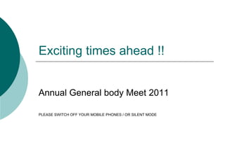 Exciting times ahead !! 
Annual General body Meet 2011 
PLEASE SWITCH OFF YOUR MOBILE PHONES / OR SILENT MODE 
 