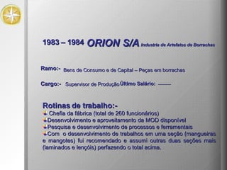 1983 – 1984 ORION S/A   Industria de Artefatos de Borrachas Rotinas de trabalho:- Chefia da fábrica (total de 260 funcionários) Desenvolvimento e aproveitamento da MOD disponível Pesquisa e desenvolvimento de processos e ferramentais Com  o desenvolvimento de trabalhos em uma seção (mangueiras e mangotes) fui recomendado e assumi outras duas seções mais (laminados e lençóis) perfazendo o total acima. Bens de Consumo e de Capital – Peças em borrachas Ramo:- Cargo:- Supervisor de Produção Último Salário: --------- 
