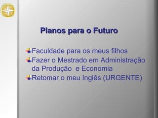 Planos para o Futuro Faculdade para os meus filhos Fazer o Mestrado em Administração da Produção  e Economia Retomar o meu Inglês (URGENTE) 