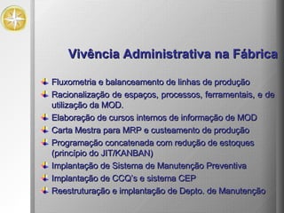 Vivência Administrativa na Fábrica Fluxometria e balanceamento de linhas de produção Racionalização de espaços, processos, ferramentais, e de utilização da MOD. Elaboração de cursos internos de informação de MOD Carta Mestra para MRP e custeamento de produção Programação concatenada com redução de estoques (princípio do JIT/KANBAN) Implantação de Sistema de Manutenção Preventiva Implantação de CCQ’s e sistema CEP Reestruturação e implantação de Depto. de Manutenção 