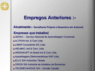 Empresas que trabalhei SENAC – Serviço Nacional de Aprendizagem Comercial LIMAR Consultoria S/C Ltda. ALTRON Ind. & Com Ltda HELMAC- Ind & Com. Ltda. WEISHAUPT do Brasil Ind & Com Ltda. Aparelhagens Eletromecânicas KAP Ltda. ELLO S/A Indústrias Têxteis ORION S/A Indústria de Artefatos de Borrachas TELEMECANIQUE S/A – Divisão Canalis Atualmente:- Serralheria Própria   e Desenhos em Autocad Empregos Anteriores :- 