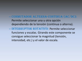 – Conmutador alterna-continua (AC/DC):
  Permite seleccionar una u otra opción
  dependiendo de la tensión (continua o alterna).
– Interruptor rotativo: Permite seleccionar
  funciones y escalas. Girando este componente se
  consigue seleccionar la magnitud (tensión,
  intensidad, etc.) y el valor de escala.
 