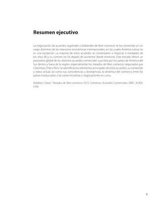 Resumen ejecutivo
La negociación de acuerdos regionales o bilaterales de libre comercio se ha convertido en un
rasgo distintivo de las relaciones económicas internacionales, en las cuales América Latina no
es una excepción. La mayoría de estos acuerdos se comenzaron a negociar a mediados de
los años 90 y su número no ha dejado de aumentar desde entonces. Este estudio ofrece un
panorama global de los distintos acuerdos comerciales suscritos por los países de América del
Sur dentro y fuera de la región, especialmente los tratados de libre comercio negociados por
Colombia, Chile y Perú. Se identifican los elementos principales de estos acuerdos, su contenido
y status actual, así como sus coincidencias y divergencias, la dinámica del comercio entre los
países involucrados y las varias iniciativas y negociaciones en curso.
Palabras Claves: Tratados de libre comercio (TLC), Comercio, Acuerdos Comerciales, OMC, ALADI,
CAN.
9
 