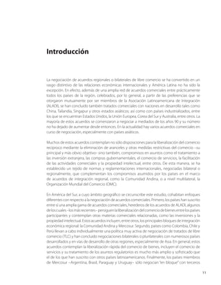 11
Introducción
La negociación de acuerdos regionales o bilaterales de libre comercio se ha convertido en un
rasgo distintivo de las relaciones económicas internacionales y América Latina no ha sido la
excepción. En efecto, además de una amplia red de acuerdos comerciales entre prácticamente
todos los países de la región, celebrados, por lo general, a partir de las preferencias que se
otorgaron mutuamente por ser miembros de la Asociación Latinoamericana de Integración
(ALADI), se han concluido también tratados comerciales con naciones en desarrollo tales como
China, Tailandia, Singapur y otros estados asiáticos; así como con países industrializados, entre
los que se encuentran Estados Unidos, la Unión Europea, Corea del Sur y Australia, entre otros. La
mayoría de estos acuerdos se comenzaron a negociar a mediados de los años 90 y su número
no ha dejado de aumentar desde entonces. En la actualidad hay varios acuerdos comerciales en
curso de negociación, especialmente con países asiáticos.
Muchos de estos acuerdos contemplan no sólo disposiciones para la liberalización del comercio
recíproco mediante la eliminación de aranceles y otras medidas restrictivas del comercio –su
principal y más obvio objetivo- sino también, compromisos en asuntos como el tratamiento a
las inversión extranjera, las compras gubernamentales, el comercio de servicios, la facilitación
de las actividades comerciales y la propiedad intelectual, entre otros. De esta manera, se ha
establecido un tejido de normas y reglamentaciones internacionales, negociadas bilateral o
regionalmente, que complementan los compromisos asumidos por los países en el marco
de acuerdos de integración regional, como la Comunidad Andina, o a nivel multilateral, la
Organización Mundial del Comercio (OMC).
En América del Sur, a cuyo ámbito geográfico se circunscribe este estudio, cohabitan enfoques
diferentesconrespectoalanegociacióndeacuerdoscomerciales.Primero,lospaíseshansuscrito
entre sí una amplia gama de acuerdos comerciales, herederos de los acuerdos de ALADI, algunos
deloscuales–losmásrecientes–persiguenlaliberalizacióndelcomerciodebienesentrelospaíses
participantes y contemplan otras materias comerciales relacionadas, como las inversiones y la
propiedadintelectual.Estosacuerdosincluyen,entreotros,losprincipalesbloquesdeintegración
económica regional: la Comunidad Andina y Mercosur. Segundo, países como Colombia, Chile y
Perú llevan a cabo individualmente una política muy activa de negociación de tratados de libre
comercio (TLC) y han concluido negociaciones bilaterales o plurilaterales con numerosos países
desarrollados y en vías de desarrollo de otras regiones, especialmente de Asia. En general, estos
acuerdos contemplan la liberalización rápida del comercio de bienes, incluyen el comercio de
servicios y su tratamiento de los asuntos regulatorios es mucho más amplio y sofisticado que
el de los que han suscrito con otros países latinoamericanos. Finalmente, los países miembros
de Mercosur –Argentina, Brasil, Paraguay y Uruguay– sólo negocian “en bloque” con terceros
 