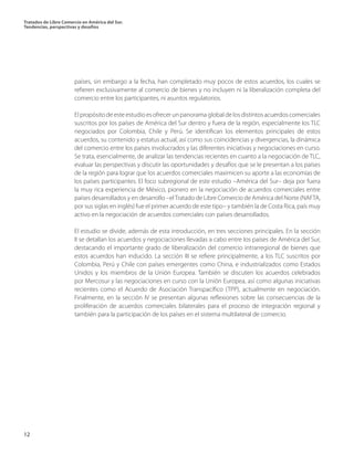 Tratados de Libre Comercio en América del Sur.
Tendencias, perspectivas y desafíos
12
países, sin embargo a la fecha, han completado muy pocos de estos acuerdos, los cuales se
refieren exclusivamente al comercio de bienes y no incluyen ni la liberalización completa del
comercio entre los participantes, ni asuntos regulatorios.
El propósito de este estudio es ofrecer un panorama global de los distintos acuerdos comerciales
suscritos por los países de América del Sur dentro y fuera de la región, especialmente los TLC
negociados por Colombia, Chile y Perú. Se identifican los elementos principales de estos
acuerdos, su contenido y estatus actual, así como sus coincidencias y divergencias, la dinámica
del comercio entre los países involucrados y las diferentes iniciativas y negociaciones en curso.
Se trata, esencialmente, de analizar las tendencias recientes en cuanto a la negociación de TLC,
evaluar las perspectivas y discutir las oportunidades y desafíos que se le presentan a los países
de la región para lograr que los acuerdos comerciales maximicen su aporte a las economías de
los países participantes. El foco subregional de este estudio –América del Sur– deja por fuera
la muy rica experiencia de México, pionero en la negociación de acuerdos comerciales entre
países desarrollados y en desarrollo –elTratado de Libre Comercio de América del Norte (NAFTA,
por sus siglas en inglés) fue el primer acuerdo de este tipo– y también la de Costa Rica, país muy
activo en la negociación de acuerdos comerciales con países desarrollados.
El estudio se divide, además de esta introducción, en tres secciones principales. En la sección
II se detallan los acuerdos y negociaciones llevadas a cabo entre los países de América del Sur,
destacando el importante grado de liberalización del comercio intrarregional de bienes que
estos acuerdos han inducido. La sección III se refiere principalmente, a los TLC suscritos por
Colombia, Perú y Chile con países emergentes como China, e industrializados como Estados
Unidos y los miembros de la Unión Europea. También se discuten los acuerdos celebrados
por Mercosur y las negociaciones en curso con la Unión Europea, así como algunas iniciativas
recientes como el Acuerdo de Asociación Transpacífico (TPP), actualmente en negociación.
Finalmente, en la sección IV se presentan algunas reflexiones sobre las consecuencias de la
proliferación de acuerdos comerciales bilaterales para el proceso de integración regional y
también para la participación de los países en el sistema multilateral de comercio.
 
