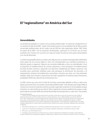 13
El“regionalismo”en América del Sur
Generalidades
Las tendencias globales en cuanto a los acuerdos preferenciales1
se examinan ampliamente en
un reciente estudio de la OMC . Según este estudio existen en la actualidad más de 300 acuerdos
comerciales preferenciales, de los cuales más de 200 han sido negociados desde 1990. Todos
los países de la OMC2
–con la excepción de Mongolia– participan en al menos uno de estos
acuerdos y los mismos son suscritos con cada vez mayor frecuencia entre países desarrollados
y en vías de desarrollo.
Lacoberturageográficadelosacuerdosvaría.Algunossonacuerdosintrarregionales(celebrados
entre países de una misma región) y otros son interregionales (sus miembros pertenecen a
distintos grupos o regiones). Algunos son acuerdos bilaterales y otros son plurilaterales. Unos
se proponen el establecimiento de uniones aduaneras, y otros persiguen el establecimiento
de áreas de libre comercio. Siguiendo una distinción establecida por Robert Lawrence3
, hay
acuerdos poco profundos (shallow), pues sólo persiguen la eliminación de aranceles o el
otorgamiento recíproco de preferencias arancelarias, mientras que otros son más profundos
(deeper), dado que incluyen compromisos de orden regulatorio en distintas áreas (inversiones,
propiedad intelectual, solución de controversias, etc.).
La OMC estima que cerca de la mitad de los flujos comerciales globales se lleva a cabo entre
países que tienen entre sí acuerdos comerciales preferenciales4
. Este elevado porcentaje refleja el
número y la creciente importancia de los acuerdos regionales existentes en la actualidad, aunque
introduce un matiz al afirmar que sólo el 16% es realmente comercio preferencial, porque un alto
porcentaje de aranceles NMF (arancel de Nación Más Favorecida) tiene un valor cero5
. Este análisis
1   No hay una terminología única para denominar los acuerdos comerciales suscritos por los países fuera de la OMC; la
distinción clásica entre acuerdos de libre comercio y uniones aduaneras –que se refleja también en el Artículo XXIV del
GATT 1994– ha dado paso a una terminología más bien vaga que trata de capturar el contenido disímil de una amplia gama
de acuerdos. Esta terminología tiende a diferenciar estos acuerdos de los acuerdos multilaterales, de allí que se utilicen
indistintamente expresiones como acuerdos“regionales”o“inter-regionales”o“intra-regionales”o“preferenciales”, esta última
utilizada ampliamente en el último informe anual de la OMC, referido a los acuerdos comerciales celebrados fuera del ámbito
multilateral.
2  WTO, World Trade Report 2011, The WTO and preferential trade agreements: from co-existence to coherence, 2011.
3  Lawrence, R.Z., Regionalism, Multilateralism and Deeper Integration, Washington, DC: Brooking Institution, 2006.
4  WTO, op.cit., pp. 65-66, Tablas B.6 y B.7.
5  Para llegar a estas estimaciones, el informe toma en cuenta las importaciones realizadas por 20 países, responsables en
conjunto del 90% de las importaciones globales en 2008. Según el informe, el hecho de que la mitad del comercio mundial no
 