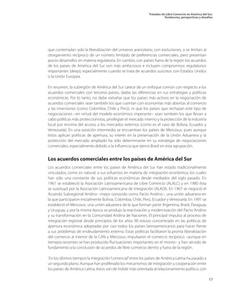 Tratados de Libre Comercio en América del Sur.
Tendencias, perspectivas y desafíos
17
que contemplan solo la liberalización del universo arancelario, con exclusiones, o se limitan al
otorgamiento recíproco de un número limitado de preferencias comerciales, pero presentan
pocos desarrollos en materia regulatoria. En cambio, con países fuera de la región los acuerdos
de los países de América del Sur son más ambiciosos e incluyen compromisos regulatorios
importantes (deep), especialmente cuando se trata de acuerdos suscritos con Estados Unidos
o la Unión Europea.
En resumen, la subregión de América del Sur carece de un enfoque común con respecto a los
acuerdos comerciales con terceros países, dadas las diferencias en sus estrategias y políticas
económicas. Por lo tanto, no debe extrañar que los países más activos en la negociación de
acuerdos comerciales sean también los que cuentan con economías más abiertas al comercio
y las inversiones (como Colombia, Chile y Perú), ni que los países que rechazan este tipo de
negociaciones –en virtud del modelo económico imperante– sean también los que llevan a
cabo políticas más proteccionistas, privilegian el mercado interno y la protección de la industria
local por encima del acceso a los mercados externos (como es el caso de Bolivia, Ecuador y
Venezuela). En una posición intermedia se encuentran los países de Mercosur, pues aunque
éstos aplican políticas de apertura, su interés en la preservación de la Unión Aduanera y la
protección del mercado ampliado ha sido determinante en su estrategia de negociaciones
comerciales, especialmente debido a la influencia que ejerce Brasil en esta agrupación.
Los acuerdos comerciales entre los países de América del Sur
Los acuerdos comerciales entre los países de América del Sur han estado tradicionalmente
vinculados, como es natural, a sus esfuerzos en materia de integración económica, los cuales
han sido una constante de sus políticas económicas desde mediados del siglo pasado. En
1961 se estableció la Asociación Latinoamericana de Libre Comercio (ALALC) y en 1980 ésta
se sustituyó por la Asociación Latinoamericana de Integración (ALADI). En 1967 se negoció el
Acuerdo Subregional Andino –mejor conocido como Pacto Andino–, una unión aduanera en
la que participaron inicialmente Bolivia, Colombia, Chile, Perú, Ecuador y Venezuela. En 1991 se
estableció el Mercosur, una unión aduanera de la que forman parte Argentina, Brasil, Paraguay
y Uruguay, y por la misma época se produjo la reactivación y modernización del Pacto Andino
y su transformación en la Comunidad Andina de Naciones. El principal impulso al proceso de
integración regional desde principios de los años 90 estuvo concentrado en las políticas de
apertura económica adoptadas por casi todos los países latinoamericanos para hacer frente
a sus problemas de endeudamiento externo. Estas políticas facilitaron la pronta liberalización
del comercio al interior de la CAN y Mercosur, impulsaron el comercio recíproco –aunque en
tiempos recientes se han producido fluctuaciones importantes en el mismo– y han servido de
fundamento a la conclusión de acuerdos de libre comercio dentro y fuera de la región.
En los últimos tiempos la integración“comercial”entre los países de América Latina ha pasado a
un segundo plano. Aunque han proliferado los mecanismos de integración y cooperación entre
los países de América Latina, éstos son de índole más orientada al relacionamiento político, con
 