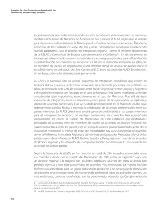 Tratados de Libre Comercio en América del Sur.
Tendencias, perspectivas y desafíos
18
escasa injerencia, por no decir interés, en los asuntos económicos y/o comerciales. Las reuniones
cumbres de la Unión de Naciones de América del Sur (Unasur), el ALBA (siglas que se utilizan
para denominar indistintamente la Alianza para los Pueblos de Nuestra América o Tratado de
Comercio de los Pueblos), el Grupo de Río y otras, normalmente concluyen estableciendo
nuevos parámetros para el proceso de integración regional –como el reciente lanzamiento
de la CELAC o Comunidad de Estados Latinoamericanos y Caribeños9
–. En dichos eventos se
hace escasa referencia a los asuntos comerciales y a estrategias regionales para la liberalización
o profundización del comercio. La excepción es tal vez la resolución adoptada en 2004 por
los ministros de ALADI, en seguimiento a una decisión previa de Unasur de avanzar hacia el
establecimiento de un Espacio de Libre Comercio (ELC) entre los países de ALADI. Esta decisión,
sin embargo, aún no ha sido ejecutada plenamente.
La CAN y el Mercosur son los únicos esquemas de integración económica que existen en
América del Sur y aunque ambos han atravesado recientemente por etapas muy difíciles –la
salida deVenezuela de la CAN, las tensiones entre Brasil y Argentina y entre Uruguay y Argentina
y el más reciente impase con Paraguay en el caso de Mercosur– sus países miembros continúan
otorgándoles gran importancia, especialmente en el caso de Mercosur. Más allá de estos
esquemas de integración, entre sus miembros y otros países de la región existe un tejido muy
amplio de acuerdos comerciales. Esto se ha dado principalmente en el marco de ALADI, cuyo
ordenamiento jurídico facilita y estimula la celebración de acuerdos preferenciales entre sus
países miembros. La ALADI ofrece una amplia gama de posibilidades a sus países miembros
para el otorgamiento recíproco de ventajas comerciales, los cuales las han aprovechado
ampliamente. En efecto, el Tratado de Montevideo de 1980 establece dos modalidades
principales de acuerdos entre los miembros de ALADI: los acuerdos de alcance “regional” (los
cuales involucran a todos los países) y los acuerdos de alcance“parcial”(celebrados entre dos o
más países miembros). Al interior de estas dos modalidades hay varias categorías de acuerdos,
como la Preferencia Arancelaria Regional y las Nóminas de Acceso a los Mercados (a favor de los
países menos desarrollados de ALADI, Bolivia, Ecuador y Paraguay) en el caso de los acuerdos
de alcance regional; y los Acuerdos de Complementación Económica (ACE), en el caso de los
acuerdos de alcance parcial.
Según la Secretaría de ALADI, se han suscrito un total de 214 acuerdos comerciales entre
sus miembros desde que el Tratado de Montevideo de 1980 entró en vigencia10
; unos son
de alcance regional y la mayoría son acuerdos bilaterales. Muchos de estos acuerdos han
perdido vigencia o han sido subsumidos en acuerdos más ambiciosos. La mayoría incluían
preferencias arancelarias para un grupo reducido de productos y no perseguían la eliminación
de aranceles, sino el otorgamiento de márgenes de preferencia sobre los aranceles vigentes. Los
más ambiciosos, como se ha señalado, son los denominados Acuerdos de Complementación
9 La creación de la CELAC fue decidida durante la II Cumbre de América Latina y el Caribe sobre Integración y Desarrollo
(CALC), celebrada en Cancún, México, los días 22 y 23 de febrero de 2010 y materializada en una reunión cumbre celebrada en
Caracas en diciembre de 2011. 	
10  ALADI, Evolución del Comercio Negociado, 1993-2010, ALADI/SEC/Estudio 200, 23 de diciembre de 2011.
 