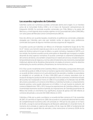Tratados de Libre Comercio en América del Sur.
Tendencias, perspectivas y desafíos
22
Los acuerdos regionales de Colombia
Colombia cuenta con numerosos acuerdos comerciales dentro de la región. Es un miembro
activo de la Comunidad Andina (CAN) y en el marco de Asociación Latinoamericana de
Integración (ALADI), ha concluido acuerdos comerciales con Chile, México y los países del
Mercosur y, a nivel regional, tiene acuerdos vigentes con la Comunidad del Caribe (CARICOM) y
con varios países del Mercado Común Centroamericano (MCCA).
Estos dos últimos son acuerdos basados, inicialmente, en preferencias comerciales unilaterales
otorgadas por Colombia, pero este país también recibe, en algunos casos, preferencias
comerciales de la parte de algunos miembros de estos esquemas de integración.
El acuerdo suscrito por Colombia con México en el llamado inicialmente Grupo de los Tres
(G-3)13
merece una mención especial, pues este es uno de los acuerdos más ambiciosos entre
países de América Latina en lo que se refiere a su parte normativa, inspirada en NAFTA y, en
ese sentido, fue el primer acuerdo suscrito entre países en desarrollo que incorporó un amplio
desarrollo de estos aspectos normativos. El acuerdo contempla no solamente la liberalización
del comercio de bienes, sino también compromisos en materia de servicios, incluido el ingreso
temporaldepersonasdenegocios,ynormassobreeltratamientoalasinversionesylapropiedad
intelectual, además de las disciplinas directamente vinculadas al comercio como los derechos
antidumping, los asuntos sanitarios y fitosanitarios, las normas técnicas y otros.
El G-3 fue suscrito inicialmente entre Colombia, México y Venezuela, y aunque este último país
se retiró del acuerdo en 2006, el mismo se mantiene vigente entre Colombia y México. El G-3 es
un acuerdo de libre comercio en el cual la eliminación de aranceles y medidas no-arancelarias
se completó en un período de 10 años (1995-2005) para el universo arancelario (con la
excepción de algunos productos del sector agrícola); el sector automotor, inicialmente excluido
del acuerdo, fue incorporado al mismo en 2006. En la actualidad, se ha liberado más del 90%
del universo arancelario y el comercio entre México y Colombia ha tenido un comportamiento
bastante positivo, como puede observarse en el Gráfico 3, el cual muestra la evolución del
comercio bilateral entre 1995 y 2010. Aunque las exportaciones de Colombia a México se han
incrementado levemente durante el período, las importaciones de Colombia provenientes de
México han tenido un crecimiento muy significativo, al pasar de apenas USD 500 millones al
comienzo del período a cerca de USD 4.000 millones en 2010.
Colombia y Chile, por su parte, suscribieron un acuerdo de libre comercio el 27 de noviembre
de 2007, el cual entró en vigencia en 2009. Este acuerdo es un protocolo adicional del Acuerdo
de Complementación Económica (ACE 24) concluido en 1993 por los dos países en el marco
de ALADI, y recoge lo esencial del programa de liberación adelantado en virtud del mismo. Al
momento de la entrada en vigencia del acuerdo, el 8 de mayo de 2009, lo fundamental del
comercio recíproco quedó libre de aranceles y otras restricciones al comercio (93,9% de las
13  Incluía inicialmente a Venezuela.	
 