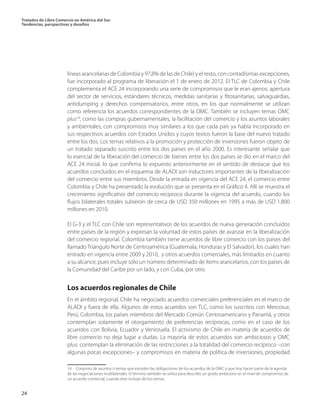 Tratados de Libre Comercio en América del Sur.
Tendencias, perspectivas y desafíos
24
líneas arancelarias de Colombia y 97,8% de las de Chile) y el resto, con contadísimas excepciones,
fue incorporado al programa de liberación el 1 de enero de 2012. El TLC de Colombia y Chile
complementa el ACE 24 incorporando una serie de compromisos que le eran ajenos: apertura
del sector de servicios, estándares técnicos, medidas sanitarias y fitosanitarias, salvaguardias,
antidumping y derechos compensatorios, entre otros, en los que normalmente se utilizan
como referencia los acuerdos correspondientes de la OMC. También se incluyen temas OMC
plus14
, como las compras gubernamentales, la facilitación del comercio y los asuntos laborales
y ambientales, con compromisos muy similares a los que cada país ya había incorporado en
sus respectivos acuerdos con Estados Unidos y cuyos textos fueron la base del nuevo tratado
entre los dos. Los temas relativos a la promoción y protección de inversiones fueron objeto de
un tratado separado suscrito entre los dos países en el año 2000. Es interesante señalar que
lo esencial de la liberación del comercio de bienes entre los dos países se dio en el marco del
ACE 24 inicial, lo que confirma lo expuesto anteriormente en el sentido de destacar que los
acuerdos concluidos en el esquema de ALADI son inductores importantes de la liberalización
del comercio entre sus miembros. Desde la entrada en vigencia del ACE 24, el comercio entre
Colombia y Chile ha presentado la evolución que se presenta en el Gráfico 4. Allí se muestra el
crecimiento significativo del comercio recíproco durante la vigencia del acuerdo, cuando los
flujos bilaterales totales subieron de cerca de USD 350 millones en 1995 a más de USD 1.800
millones en 2010.
El G-3 y el TLC con Chile son representativos de los acuerdos de nueva generación concluidos
entre países de la región y expresan la voluntad de estos países de avanzar en la liberalización
del comercio regional. Colombia también tiene acuerdos de libre comercio con los países del
llamado Triángulo Norte de Centroamérica (Guatemala, Honduras y El Salvador), los cuales han
entrado en vigencia entre 2009 y 2010, y otros acuerdos comerciales, más limitados en cuanto
a su alcance, pues incluye sólo un número determinado de ítems arancelarios, con los países de
la Comunidad del Caribe por un lado, y con Cuba, por otro.
Los acuerdos regionales de Chile
En el ámbito regional, Chile ha negociado acuerdos comerciales preferenciales en el marco de
ALADI y fuera de ella. Algunos de estos acuerdos son TLC, como los suscritos con Mercosur,
Perú, Colombia, los países miembros del Mercado Común Centroamericano y Panamá, y otros
contemplan solamente el otorgamiento de preferencias recíprocas, como en el caso de los
acuerdos con Bolivia, Ecuador y Venezuela. El activismo de Chile en materia de acuerdos de
libre comercio no deja lugar a dudas. La mayoría de estos acuerdos son ambiciosos y OMC
plus: contemplan la eliminación de las restricciones a la totalidad del comercio recíproco –con
algunas pocas excepciones– y compromisos en materia de política de inversiones, propiedad
14  Conjunto de asuntos o temas que exceden las obligaciones de los acuerdos de la OMC y que hoy hacen parte de la agenda
de las negociaciones multilaterales. El término también se utiliza para describir un grado ambicioso en el nivel de compromiso de
un acuerdo comercial, cuando éste incluye dichos temas.
 