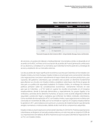 Tratados de Libre Comercio en América del Sur.
Tendencias, perspectivas y desafíos
27
de servicios y la protección laboral y medioambiental. Una temática similar se desarrolla en el
acuerdo con la AELC, en línea con la suscripción de acuerdos de“nueva”generación, ambiciosos
en sus alcances y complejos en su normativa, que Colombia ha hecho parte de su estrategia de
acceso y ampliación de sus mercados externos.
Los dos acuerdos de mayor significación económica suscritos por Colombia son los tratados con
Estados Unidos y la Unión Europea. Estados Unidos es el principal socio comercial de Colombia
y las negociaciones concitaron naturalmente el mayor interés de los sectores productivos y, por
supuesto, del gobierno colombiano, que consideró este acuerdo un elemento fundamental
para afianzar sus vínculos con Estados Unidos y establecer sobre bases más firmes el apoyo de
este país a su política de seguridad ciudadana. En Estados Unidos, sin embargo, los intereses
políticos primaron sobre las consideraciones económicas –ciertamente menores en este
país que en Colombia– y el TLC tardó en superar los escollos encontrados en el Congreso
estadounidense, donde la bancada democrática y, especialmente, los grupos ligados a los
sindicatos y activistas de los derechos humanos, se opuso a este acuerdo alegando la falta de
seguridad y protección legal y ciudadana que enfrentan los líderes sindicales colombianos.
Como resultado de esta oposición elTLC con Estados Unidos, cuyas negociaciones se dieron por
concluidas en noviembre de 2006, aún no ha entrado en vigencia. El Congreso estadounidense
lo aprobó en 2011, pero todavía se encuentra en un proceso de implementación que demanda
arreglos normativos e institucionales, debido al alto nivel de los compromisos adquiridos.
EstadosUnidoseselprincipalsociocomercialdeColombia.En2010el43,1%delasexportaciones
colombianas se dirigieron al mercado estadounidense y en este mercado se originó el 25,9% de
sus importaciones (ver tabla 6), de allí la importancia que tuvo para Colombia la negociación de
un TLC con Estados Unidos.
TABLA 5.TRATADOS DE LIBRE COMERCIO (TLC) DE COLOMBIA
		 Firma		 Vigencia	 Notificación OMC
	 Canadá	 21 Nov 2008		 15 Ago 2011	 07 Oct 2011
	 Estados Unidos	 22 Nov 2006		 (En trámite)	 16 Dic 2003
	 Corea	 En negociación		
	 Unión Europea	 23 Mar 2011		 (junio 2012)	
	 AELC*	 25 Nov 2008		 01 Jul 2011	 14 Sep 2011
	 Turquía	 En negociación		
	 Israel	 En negociación		
*Asociación Europea de Libre Comercio (AELC). Incluye Islandia, Noruega, Suiza y Liechtenstein.
 