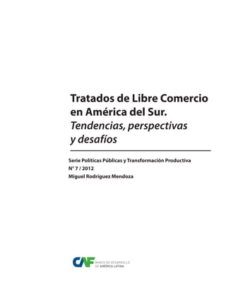 Tratados de Libre Comercio
en América del Sur.
Tendencias, perspectivas
y desafíos
Serie Políticas Públicas y Transformación Productiva
N° 7 / 2012
Miguel Rodríguez Mendoza
BANCO DE DESARROLLO
DE AMÉRICA LATINA
 