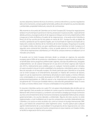 Tratados de Libre Comercio en América del Sur.
Tendencias, perspectivas y desafíos
29
asuntos aduaneros, barreras técnicas al comercio, comercio electrónico y asuntos regulatorios
talescomoinversiones,comprasgubernamentales,políticasdecompetencia,asuntoslaborales
y ambientales, propiedad intelectual y solución de controversias.
Más reciente es el acuerdo de Colombia con la Unión Europea (UE). Aunque las negociaciones
tardaronmuchotiempoenponerseenmarchayatravesaronnopocosescollos–especialmente
debido, primero, a la exigencia de la UE de negociar en bloque con la Comunidad Andina (CAN)
y luego por el retiro de Bolivia y Ecuador de las negociaciones– el acuerdo entre Colombia (y
Perú) y la UE fue suscrito por los tres países en marzo de 2011. Aunque ha sido ya objeto de
revisión y aprobación por los expertos legales, aún no ha entrado en vigencia a la espera de su
traducción a todos los idiomas de los miembros de la Unión Europea. Al igual que el acuerdo
con Estados Unidos, éste tiene una gran significación para Colombia: la Unión Europea es el
segundo socio comercial de Colombia y como se puede apreciar en la tabla 6, en 2010 el
12,6% de las exportaciones colombianas y el 14% de las compras externas se realizaron con el
mercado comunitario.
El acuerdo con la Unión Europea eliminará, desde su entrada en vigencia, los aranceles
europeos para el 99% de los productos colombianos. Aunque la mayoría de estos productos
se beneficiaban de los programas preferenciales vigentes, este tipo de preferencias, otorgadas
unilateralmente, son de carácter temporal (en el caso de la UE tenían vigencia sólo hasta el
año 2015) y relativamente poco estables, pues en cualquier momento podían ser retiradas;
el nuevo acuerdo le da por lo tanto estabilidad a los productos colombianos para su ingreso
libre de aranceles en el mercado europeo. De interés particular para Colombia en el acuerdo
con la Unión Europea es el entendimiento alcanzado en materia del comercio de banano,
según el cual, las exportaciones colombianas del producto serán tasadas a montos inferiores
a los contemplados en un acuerdo alcanzado en la OMC entre la Unión Europea y los países
productores/exportadores en 2008 (el arancel a las importaciones europeas de banano es
actualmente de 176 euros por tonelada métrica y será reducido gradualmente hasta 75 euros
en 2020, un monto inferior al de 114 euros contemplado en el acuerdo OMC).
En resumen, Colombia cuenta con cuatro TLC con países industrializados (dos de ellos aún no
están vigentes). Estos acuerdos son similares en cuanto a que los mismos llevan a la práctica la
liberación del comercio recíproco, y contienen una normativa compleja que incluye numerosos
asuntoscomoeltratamientodelasinversionesextranjeras,lapropiedadintelectual,lascompras
gubernamentales y los asuntos laborales y ambientales. Algunos de estos asuntos no están
reglamentados a nivel multilateral, por lo que los compromisos asumidos bilateralmente por
Colombia y sus socios en estos acuerdos son, como se conoce en la jerga internacional, OMC
plus, y por tratarse de compromisos sobre regímenes varios, muchos aplican para cualquier
agente indistintamente de su nacionalidad. En la perspectiva de las negociaciones con otros
países, una vez que se negociaron fuertes compromisos en estas materias con Estados Unidos,
se facilitó la negociación de los otros acuerdos.
 