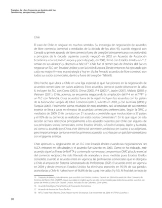 Tratados de Libre Comercio en América del Sur.
Tendencias, perspectivas y desafíos
30
Chile
El caso de Chile es singular en muchos sentidos. Su estrategia de negociación de acuerdos
de libre comercio comenzó a mediados de la década de los años 90, cuando negoció con
Canadá su primer acuerdo de libre comercio fuera de la región latinoamericana y se profundizó
a principios de la década siguiente cuando negoció en 2002 un Acuerdo de Asociación
Económica con la Unión Europea y poco después, en 2003, firmó con Estados Unidos un TLC
similar en sus alcances y objetivos a NAFTA15
. Chile fue el primer país de América del Sur en
negociar un TLC con Estados Unidos y con la Unión Europea. Desde entonces ha ejecutado con
cada vez mayor firmeza esa estrategia y hoy en día ha firmado acuerdos de libre comercio con
todos sus socios comerciales, dentro y fuera de la región (Tabla 8).
Otro hecho que ubica a Chile en una liga especial es que fue pionero en la negociación de
acuerdos comerciales con países asiáticos. Estos acuerdos, como se puede observar en la tabla
8, incluyen los TLC con Corea (2003), China (2005), P-4 (2005)16
, Japón (2007), Malasia (2010) y
Vietnam (2011). Chile, además, se encuentra negociando la ampliación del P-4 en el TPP17
y
un TLC con Tailandia. Otros acuerdos fuera de la región incluyen los acuerdos con los países
de la Asociación Europea de Libre Comercio (AELC), suscrito en 2003, y con Australia (2008) y
Turquía (2009). Finalmente, como resultado de esos acuerdos, casi la totalidad de su comercio
exterior se lleva a cabo en el marco de acuerdos comerciales preferenciales. Según la OMC, a
mediados de 2009, Chile contaba con 21 acuerdos comerciales que involucraban a 57 países
y el 92% de su comercio se realizaba con estos socios comerciales18
. En lo que sigue de esta
sección se hace referencia principalmente a los acuerdos suscritos por Chile con algunos de
sus principales socios comerciales, como Estados Unidos, la Unión Europea, Japón y Australia,
así como su acuerdo con China, éste último tal vez menos ambicioso en cuanto a sus objetivos,
pero importante por contarse entre los primeros acuerdos suscritos por un país latinoamericano
con el gigante asiático.
Chile apresuró su negociación de un TLC con Estados Unidos cuando las negociaciones del
ALCA entraron en dificultades y el acuerdo fue suscrito en 2003. Como se ha indicado, este
acuerdo sigue las líneas de NAFTA y contempla numerosos compromisos OMC plus; lo esencial
del comercio recíproco ha sido liberado de aranceles y otras medidas pues Estados Unidos
consolidó, cuando el acuerdo entró en vigencia, las preferencias comerciales que le otorgaba
a Chile al amparo del Sistema Generalizado de Preferencias (SGP). El acuerdo entró en vigencia
en 2004 y desde entonces Estados Unidos ha eliminado aranceles en 95,5% de sus partidas
arancelarias y Chile lo ha hecho en el 96,8% de las suyas (ver tablas 9 y 10). Al final del período de
15  Después de México, naturalmente, que suscribió con Estados Unidos y Canadá en 2004 el Acuerdo de Libre Comercio de
América del Norte (TLC o NAFTA, según sus siglas en inglés) que ha servido como modelo para todos los acuerdos suscritos por
países de América Latina con Estados Unidos, incluidos los de Colombia, Chile y Perú.
16  Acuerdo Estratégico Trans-Pacífico de Asociación Económica.
17  Acuerdo de Asociación Trans-Pacífico.
18  WTO, Trade Policy Review, Chile, Report by the Secretariat, 5 de noviembre de 2009, WT/TPR/S/220/Rev.1.
 