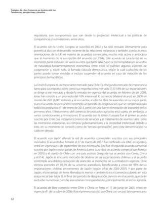 Tratados de Libre Comercio en América del Sur.
Tendencias, perspectivas y desafíos
32
regulatoria, con compromisos que van desde la propiedad intelectual a las políticas de
competencia y las inversiones, entre otros.
El acuerdo con la Unión Europea se suscribió en 2002 y ha sido revisado últimamente para
ponerlo al día con el desarrollo reciente de las relaciones recíprocas y también, con las nuevas
orientaciones de la UE en materia de acuerdos comerciales, mucho más activa y ambiciosa
que al momento de la suscripción del acuerdo con Chile. Este acuerdo se caracterizó en su
momento por la inclusión de varios asuntos que hasta la fecha no se contemplaban en acuerdos
de naturaleza fundamentalmente económica; entre estos se cuentan algunos aspectos de
cooperación y, sobre todo, la llamada cláusula democrática, según la cual cualquiera de las
partes puede tomar medidas e incluso suspender el acuerdo en caso de violación de los
principios democráticos.
La Unión Europea es un importante mercado para Chile. Es el segundo mercado de importancia
tanto para sus exportaciones como sus importaciones (ver tabla 7). El 18% de sus exportaciones
se dirige a ese mercado y desde la entrada en vigencia del acuerdo, en febrero de del 2003,
éstas han crecido a un promedio del 10% interanual. El comercio bilateral alcanzó en 2008 un
monto de USD 16.000 millones y se encuentra, a la fecha, libre de aranceles en su mayor parte,
pues el acuerdo de asociación contempló un período de desgravación que se completaría para
todos los productos el 1 de enero de 2013, pero con una fuerte eliminación de aranceles en los
primeros años. El tratamiento del comercio de productos agrícolas está sujeto, sin embargo, a
varios condicionantes y limitaciones. El acuerdo con la Unión Europea fue el primer acuerdo
suscrito por Chile que incluyó el comercio de servicios y el tratamiento de asuntos tales como
las inversiones extranjeras, las compras gubernamentales y la propiedad intelectual, debido a
esto, en su momento se conoció como de “tercera generación”, pero esta denominación ha
caído en desuso.
El acuerdo con Japón afianzó la red de acuerdos comerciales suscritos con sus principales
mercados. El acuerdo fue firmado el 27 de marzo de 2007, fue notificado a la OMC en agosto y
entró en vigencia el 3 de septiembre de ese mismo año. Este fue el segundo acuerdo comercial
suscrito por Japón con un países de América Latina (suscribió un acuerdo comercial con México
en 2005) y el cuarto de Chile con una país asiático (luego de sus acuerdos con Corea, China
y el P-4). Japón es el cuarto mercado de destino de las exportaciones chilenas y el acuerdo
contempla una drástica reducción de aranceles al momento de su entrada en vigencia: Chile
elimina aranceles en 81,1% de su universo arancelario, beneficiando a cerca del 95% de las
importaciones chilenas provenientes de Japón (según cifras de 2005-2007). Y por parte de
Japón, el porcentaje de ítems liberados es menor y también lo es el comercio cubierto en esta
etapa inicial (ver tabla 9). Al final del período de desgravación previsto en el acuerdo, quedarán
excluidas numerosas partidas arancelarias correspondientes, principalmente, al sector agrícola.
El acuerdo de libre comercio entre Chile y China se firmó el 11 de junio de 2005, entró en
vigencia el 1 de octubre de 2006 y fue el primero suscrito por China con un país latinoamericano.
 
