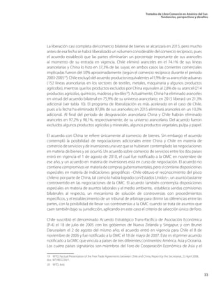 Tratados de Libre Comercio en América del Sur.
Tendencias, perspectivas y desafíos
33
La liberación casi completa del comercio bilateral de bienes se alcanzará en 2015, pero mucho
antes de esa fecha se habrá liberalizado un volumen considerable del comercio recíproco, pues
el acuerdo estableció que las partes eliminarían un porcentaje importante de sus aranceles
al momento de su entrada en vigencia. Chile eliminó aranceles en el 74.1% de sus líneas
arancelarias y China lo hizo en 37,3% de las suyas; en ambos casos las corrientes comerciales
implicadas fueron del 50% aproximadamente (según el comercio recíproco durante el período
2003-200519
).Chileexcluyódelacuerdoproductosequivalentesal1,9%desuaranceldeaduanas
(152 líneas arancelarias en los sectores de textiles, metales, maquinaria y algunos productos
agrícolas), mientras que los productos excluidos por China equivalen al 2,8% de su arancel (214
productos agrícolas, químicos, maderas y textiles20
). Actualmente, China ha eliminado aranceles
en virtud del acuerdo bilateral en 75,9% de su universo arancelario; en 2015 liberará un 21,3%
adicional (ver tabla 10). El programa de liberalización es más acelerado en el caso de Chile,
pues a la fecha ha eliminado 87,8% de sus aranceles; en 2015 eliminará aranceles en un 10,3%
adicional. Al final del período de desgravación arancelaria China y Chile habrán eliminado
aranceles en 97,2% y 98,1%, respectivamente, de su universo arancelario. Del acuerdo fueron
excluidos algunos productos agrícolas y minerales, algunos productos vegetales, pulpa y papel.
El acuerdo con China se refiere únicamente al comercio de bienes. Sin embargo el acuerdo
contempló la posibilidad de negociaciones adicionales entre China y Chile en materia de
comercio de servicios y de inversiones una vez que se hubiesen contemplado las negociaciones
en materia de bienes y así ocurrió. Un acuerdo sobre comercio de servicios entre los dos países
entró en vigencia el 1 de agosto de 2010, el cual fue notificado a la OMC en noviembre de
ese año, y un acuerdo en materia de inversiones está en curso de negociación. El acuerdo no
contienecompromisosenmateriadecomprasgubernamentales,perosícontienedisposiciones
especiales en materia de indicaciones geográficas –Chile obtuvo el reconocimiento del pisco
chileno por parte de China, tal como lo había logrado con Estados Unidos–, un asunto bastante
controvertido en las negociaciones de la OMC. El acuerdo también contempla disposiciones
especiales en materia de asuntos laborales y el medio ambiente, establece sendas comisiones
bilaterales al respecto, un mecanismo de solución de controversias con procedimientos
específicos, y el establecimiento de un tribunal de arbitraje para dirimir las diferencias entre las
partes, con la posibilidad de llevar sus controversias a la OMC cuando se trata de asuntos que
caen también bajo su jurisdicción, aplicando en este caso el criterio de selección único de foro.
Chile suscribió el denominado Acuerdo Estratégico Trans-Pacífico de Asociación Económica
(P-4) el 18 de julio de 2005 con los gobiernos de Nueva Zelanda y Singapur, y con Brunei
Darussalam el 2 de agosto del mismo año; el acuerdo entró en vigencia para Chile el 8 de
noviembre de 2006 y fue notificado a la OMC el 18 de mayo de 2007. Este es el primer acuerdo
notificado a la OMC que vincula a países de tres diferentes continentes: América, Asia y Oceanía.
Los cuatro países signatarios son miembros del Foro de Cooperación Económica de Asia y el
19  WTO, Factual Presentation of the Free Trade Agreements between Chile and China, Report by the Secretariat, 23 April 2008,
doc. WT/REG230/1.
20  WTO, ibíd.
 