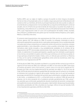 Tratados de Libre Comercio en América del Sur.
Tendencias, perspectivas y desafíos
34
Pacífico (APEC, por sus siglas en inglés) y aunque el acuerdo no tiene ninguna vinculación
formal con éste, se ha proyectado como un modelo a seguir para promover la liberalización del
comercio entre sus miembros; de hecho, la principal importancia de este acuerdo no radica en
el contenido de sus disposiciones ni en la amplitud de sus esquemas de liberalización comercial
actuales, sino en el hecho de que está sirviendo de marco para un acuerdo más amplio en su
membresía, y más ambicioso en su contenido, como es el Acuerdo de Asociación Trans-Pacífico
(TPP), cuyas negociaciones están en curso con la participación de Estados Unidos, Australia,
Perú y Vietnam y, posiblemente otros países que han mostrado interés al respecto, como Japón,
México y Colombia, entre otros.
El comercio total (importaciones más exportaciones) de Chile con los sus socios en el P-4 es
mínimo, apenas USD 148 millones en 2006. El acuerdo, sin embargo, contempla no sólo la
eliminación gradual de los aranceles de los cuatro países participantes, sino un amplio desarrollo
normativo que incluye compromisos en materia de comercio de servicios, inversiones, compras
gubernamentales y otros desarrollos comunes a estos acuerdos comerciales. Estos aspectos
normativos están siendo revisados y muy probablemente ampliados en el contexto de las
negociaciones del TPP mencionadas anteriormente. Estas últimas han despertado un enorme
interés, no solamente en los países participantes y aquellos que han solicitado su participación
en las mismas, sino también en países como China, que comienza a ver este futuro acuerdo, en
el que participa activamente Estados Unidos, como un vehículo para aumentar su influencia
en Asia, con lo cual las consideraciones geopolíticas, tanto como las económicas, están muy
presentes en las negociaciones del TPP.
El 30 de julio de 2008, Chile y Australia suscribieron un acuerdo de libre comercio que entró en
vigencia el 9 de marzo de 2009 y fue notificado a la OMC el 3 de marzo de 2009. Cubre tanto
el comercio de bienes como el de servicios, y prevé, como es el caso de la mayoría de TLC
firmados por Chile, una muy rápida eliminación de aranceles (ver tablas 9 y 10). En el caso de
Chile, el 87% del arancel de aduanas quedará libre de aranceles para el comercio con Australia
al momento de la entrada en vigencia del acuerdo, mientras que en el caso de Australia el
porcentaje será del 90,9 %. El período de transición para la eliminación completa de aranceles
es de 6 años –a completarse en 2015– y al final del mismo se cubrirá el 100% del arancel de
aduanas, con la única excepción de un producto excluido parcialmente por Chile: azúcar21
.
Los aranceles que se eliminarán gradualmente durante el período de transición corresponden
principalmente al sector de textiles de los dos países. Cabe también destacar que los promedios
arancelarios ponderados de Chile y Australia son muy bajos: 3,6% en el caso de Australia (1,4%
en las importaciones agrícolas) y del 6% en el de Chile.
21 Las importaciones de azúcar están sometidas en Chile a una combinación de aranceles ad-valorem y aranceles específicos
y el régimen acordado en el acuerdo para este producto contempla la eliminación gradual de los aranceles ad-valorem, pero no
de los específicos. Ver WTO, Factual Presentation of the free Trade Agreement between Australia and Chile (Goods and Services),
Report by the Secretariat, 1 de abril de 2010, doc. WT/REG263/1.
 