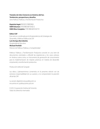 Tratados de Libre Comercio en América del Sur.
Tendencias, perspectivas y desafíos
Serie Políticas Públicas y Transformación Productiva
Depósito legal: If4320123803965
ISBN Volumen: 978-980-6810-82-2
ISBN Obra Completa: 978-980-6810-67-9
Editor CAF
Esta serie es coordinada por la Vicepresidencia de Estrategias de
Desarrollo y Políticas Públicas de CAF
Luis Enrique Berrizbeitia
Vicepresidente Ejecutivo
Michael Penfold
Director de Políticas Públicas y Competitividad
Políticas Públicas y Transformación Productiva consiste en una serie de
documentos orientados a difundir las experiencias y los casos exitosos
en América Latina como un instrumento de generación de conocimiento
para la implementación de mejores prácticas en materia de desarrollo
empresarial y transformación productiva.
Producción editorial: Cyngular
Las ideas y planteamientos contenidos en la presente edición son de
exclusiva responsabilidad de sus autores y no comprometen la posición
oficial de CAF.
La versión digital de esta publicación se
encuentra en: publicaciones.caf.com
© 2012 Corporación Andina de Fomento
Todos los derechos reservados
 