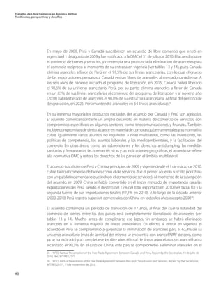 Tratados de Libre Comercio en América del Sur.
Tendencias, perspectivas y desafíos
40
En mayo de 2008, Perú y Canadá suscribieron un acuerdo de libre comercio que entró en
vigencia el 1 de agosto de 2009 y fue notificado a la OMC el 31 de julio de 2010. El acuerdo cubre
el comercio de bienes y servicios, y contempla una pronunciada eliminación de aranceles para
el comercio recíproco al momento de su entrada en vigencia (ver tablas 13 y 14), pues Canadá
elimina aranceles a favor de Perú en el 97,5% de sus líneas arancelarias, con lo cual el grueso
de las exportaciones peruanas a Canadá entran libres de aranceles al mercado canadiense. A
los seis años de haberse iniciado el programa de liberación, en 2015, Canadá habrá liberado
el 98,6% de su universo arancelario. Perú, por su parte, elimina aranceles a favor de Canadá
en un 83% de sus líneas arancelarias al comienzo del programa de liberación y al noveno año
(2018) habrá liberado de aranceles el 98,8% de su estructura arancelaria. Al final del período de
desgravación, en 2025, Perú mantendrá aranceles en 64 líneas arancelarias25
.
En su inmensa mayoría los productos excluidos del acuerdo por Canadá y Perú son agrícolas.
El acuerdo comercial contiene un amplio desarrollo en materia de comercio de servicios, con
compromisos específicos en algunos sectores, como telecomunicaciones y finanzas. También
incluye compromisos de cierto alcance en materia de compras gubernamentales y su normativa
cubre igualmente varios asuntos no regulados a nivel multilateral, como las inversiones, las
políticas de competencia, los asuntos laborales y los medioambientales, y la facilitación del
comercio. En otras áreas, como las subvenciones y los derechos antidumping, las medidas
sanitarias y fitosanitarias, las normas técnicas y las indicaciones geográficas, el acuerdo se refiere
a la normativa OMC y reitera los derechos de las partes en el ámbito multilateral.
El acuerdo suscrito entre Perú y China a principios de 2009 y vigente desde el 1 de marzo de 2010,
cubre tanto el comercio de bienes como el de servicios (fue el primer acuerdo suscrito por China
con un país latinoamericano que incluyó el comercio de servicios). Al momento de la suscripción
del acuerdo, en 2009, China se había convertido en el tercer mercado de importancia para las
exportaciones del Perú, siendo el destino del 15% del total exportado en 2010 (ver tabla 10) y la
segunda fuente de sus importaciones totales (17,1% en 2010). A lo largo de la década anterior
(2000-2010) Perú registró superávit comerciales con China en todos los años excepto 200826
.
El acuerdo contempla un período de transición de 17 años, al final del cual la totalidad del
comercio de bienes entre los dos países será completamente liberalizado de aranceles (ver
tablas 13 y 14). Mucho antes de completarse ese lapso, sin embargo, se habrá eliminado
aranceles en la inmensa mayoría de líneas arancelarias. En efecto, al entrar en vigencia el
acuerdo el Perú se comprometió a garantizar la eliminación de aranceles para el 63,4% de su
universo arancelario (más de la mitad del mismo se encuentra con arancel NMF de cero, como
ya se ha indicado) y al completarse los diez años el total de líneas arancelarias sin arancel habrá
alcanzado el 90,3%. En el caso de China, este país se comprometió a eliminar aranceles en el
25  WTO, Factual Presentation of the Free Trade Agreement between Canada and Peru, Report by the Secretariat, 19 de julio de
2010, doc. WT/REG27/1.	
26  WTO, Factual Presentation of the Free Trade Agreement between Peru and China (Goods and Services), Report by the Secretariat,
WT/REG281/1, 11 de noviembre de 2010.
 