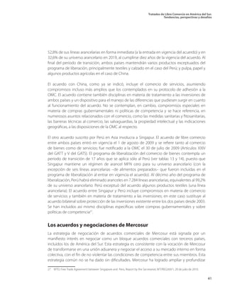 Tratados de Libre Comercio en América del Sur.
Tendencias, perspectivas y desafíos
41
52,8% de sus líneas arancelarias en forma inmediata (a la entrada en vigencia del acuerdo) y en
32,6% de su universo arancelario en 2019, al cumplirse diez años de la vigencia del acuerdo. Al
final del período de transición, ambos países mantendrán varios productos exceptuados del
programa de liberación, principalmente textiles y calzado en el caso del Perú; y pulpa, papel y
algunos productos agrícolas en el caso de China.
El acuerdo con China, como ya se indicó, incluye el comercio de servicios, asumiendo
compromisos incluso más amplios que los contemplados en su protocolo de adhesión a la
OMC. El acuerdo contiene también disciplinas en materia de tratamiento a las inversiones de
ambos países y un dispositivo para el manejo de las diferencias que pudiesen surgir en cuanto
al funcionamiento del acuerdo. No se contemplan, en cambio, compromisos especiales en
materia de compras gubernamentales ni políticas de competencia y se hace referencia, en
numerosos asuntos relacionados con el comercio, como las medidas sanitarias y fitosanitarias,
las barreras técnicas al comercio, las salvaguardias, la propiedad intelectual y las indicaciones
geográficas, a las disposiciones de la OMC al respecto.
El otro acuerdo suscrito por Perú en Asia involucra a Singapur. El acuerdo de libre comercio
entre ambos países entró en vigencia el 1 de agosto de 2009 y se refiere tanto al comercio
de bienes como de servicios; fue notificado a la OMC el 30 de julio de 2009 (Artículos XXIV
del GATT y V del GATS). El programa de liberalización del comercio de bienes contempla un
período de transición de 17 años que se aplica sólo al Perú (ver tablas 13 y 14), puesto que
Singapur mantiene un régimen de arancel MFN cero para su universo arancelario (con la
excepción de seis líneas arancelarias –de alimentos preparados– que fueron incluidas en el
programa de liberalización al entrar en vigencia el acuerdo). Al décimo año del programa de
liberalización, Perú habrá eliminado aranceles en 7.284 líneas arancelarias, equivalentes al 99,2%
de su universo arancelario: Perú exceptuó del acuerdo algunos productos textiles (una línea
arancelaria). El acuerdo entre Singapur y Perú incluye compromisos en materia de comercio
de servicios y también en materia de tratamiento a las inversiones; en este caso sustituye al
acuerdo bilateral sobre protección de las inversiones existente entre los dos países desde 2003.
Se han incluidos así mismo disciplinas específicas sobre compras gubernamentales y sobre
políticas de competencia27
.
Los acuerdos y negociaciones de Mercosur
La estrategia de negociación de acuerdos comerciales de Mercosur está signada por un
manifiesto interés en negociar como un bloque acuerdos comerciales con terceros países,
incluidos los de América del Sur. Esta estrategia es consistente con la vocación de Mercosur
de transformarse en una unión aduanera y negociar el acceso a su mercado interno en forma
colectiva, con el fin de no violentar las condiciones de competencia entre sus miembros. Esta
estrategia común no se ha dado sin dificultades. Mercosur ha logrado ampliar y profundizar
27  WTO, Free Trade Agreement between Singapore and Perú, Report by the Secretariat, WT/REG269/1, 20 de julio de 2010.	
 