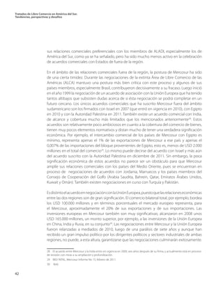 Tratados de Libre Comercio en América del Sur.
Tendencias, perspectivas y desafíos
42
sus relaciones comerciales preferenciales con los miembros de ALADI, especialmente los de
América del Sur, como ya se ha señalado, pero ha sido mucho menos activo en la celebración
de acuerdos comerciales con Estados de fuera de la región.
En el ámbito de las relaciones comerciales fuera de la región, la postura de Mercosur ha sido
de una cierta timidez. Durante las negociaciones de la extinta Área de Libre Comercio de las
Américas (ALCA) mantuvo una postura más bien crítica con este proceso y algunos de sus
países miembros, especialmente Brasil, contribuyeron decisivamente a su fracaso. Luego inició
en el año 1999 la negociación de un acuerdo de asociación con la Unión Europea que ha tenido
tantos altibajos que subsisten dudas acerca de si ésta negociación se podrá completar en un
futuro cercano. Los únicos acuerdos comerciales que ha suscrito Mercosur fuera del ámbito
sudamericano son los firmados con Israel en 2007 (que entró en vigencia en 2010), con Egipto
en 2010 y con la Autoridad Palestina en 2011. También existe un acuerdo comercial con India,
de alcance y cobertura mucho más limitados que los mencionados anteriormente28
. Estos
acuerdos son relativamente poco ambiciosos en cuanto a la cobertura del comercio de bienes,
tienen muy pocos elementos normativos y distan mucho de tener una verdadera significación
económica. Por ejemplo, el intercambio comercial de los países de Mercosur con Egipto es
mínimo, representa apenas el 1% de las exportaciones de Mercosur a ese país y apenas el
0,007% de las importaciones del bloque provenientes de Egipto, esto es, menos de USD 2.000
millones en el total del comercio29
. Lo mismo puede decirse del acuerdo con Israel y más aún
del acuerdo suscrito con la Autoridad Palestina en diciembre de 2011. Sin embargo, la poca
significación económica de estos acuerdos no parece ser un obstáculo para que Mercosur
amplíe sus relaciones comerciales con los países del Medio Oriente, pues se encuentran en
proceso de negociaciones de acuerdos con Jordania, Marruecos y los países miembros del
Consejo de Cooperación del Golfo (Arabia Saudita, Bahrein, Qatar, Emiratos Árabes Unidos,
Kuwait y Omán). También existen negociaciones en curso con Turquía y Pakistán.
EsdistintoelacuerdoennegociaciónconlaUniónEuropea,puestoquelasrelacioneseconómicas
entre las dos regiones son de gran significación. El comercio bilateral total, por ejemplo, bordea
los USD 100.000 millones y en términos porcentuales el mercado europeo representa, para
el Mercosur, aproximadamente el 20% de sus exportaciones y de sus importaciones. Las
inversiones europeas en Mercosur también son muy significativas; alcanzaron en 2008 unos
USD 165.000 millones, un monto superior, por ejemplo, a las inversiones de la Unión Europea
en China, India y Rusia, en su conjunto30
. Las negociaciones entre Mercosur y la Unión Europea
fueron relanzadas a mediados de 2010, luego de una parálisis de siete años y aunque han
recibido un gran impulso político por los dirigentes políticos y sectores industriales de ambas
regiones, no puede, a esta altura, garantizarse que las negociaciones culminarán exitosamente.
28  El acuerdo entre Mercosur y la India entro en vigencia en 2009, seis años después de su firma, y actualmente está en proceso
de revisión con miras a su ampliación y profundización.
29  BID/ INTAL, Mercosur Informe No 15, febrero de 2011.	
30  Ibíd.	
 