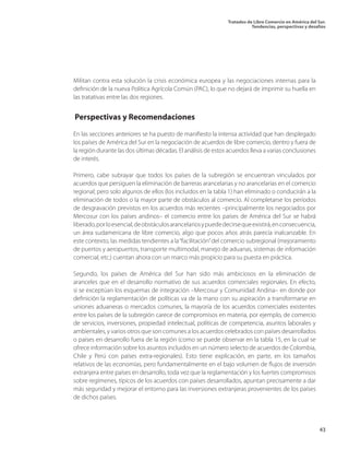 Tratados de Libre Comercio en América del Sur.
Tendencias, perspectivas y desafíos
43
Militan contra esta solución la crisis económica europea y las negociaciones internas para la
definición de la nueva Política Agrícola Común (PAC), lo que no dejará de imprimir su huella en
las tratativas entre las dos regiones.
Perspectivas y Recomendaciones
En las secciones anteriores se ha puesto de manifiesto la intensa actividad que han desplegado
los países de América del Sur en la negociación de acuerdos de libre comercio, dentro y fuera de
la región durante las dos últimas décadas. El análisis de estos acuerdos lleva a varias conclusiones
de interés.
Primero, cabe subrayar que todos los países de la subregión se encuentran vinculados por
acuerdos que persiguen la eliminación de barreras arancelarias y no arancelarias en el comercio
regional; pero solo algunos de ellos (los incluidos en la tabla 1) han eliminado o conducirán a la
eliminación de todos o la mayor parte de obstáculos al comercio. Al completarse los períodos
de desgravación previstos en los acuerdos más recientes –principalmente los negociados por
Mercosur con los países andinos– el comercio entre los países de América del Sur se habrá
liberado,porloesencial,deobstáculosarancelariosypuededecirsequeexistirá,enconsecuencia,
un área sudamericana de libre comercio, algo que pocos años atrás parecía inalcanzable. En
este contexto, las medidas tendientes a la“facilitación”del comercio subregional (mejoramiento
de puertos y aeropuertos, transporte multimodal, manejo de aduanas, sistemas de información
comercial, etc.) cuentan ahora con un marco más propicio para su puesta en práctica.
Segundo, los países de América del Sur han sido más ambiciosos en la eliminación de
aranceles que en el desarrollo normativo de sus acuerdos comerciales regionales. En efecto,
si se exceptúan los esquemas de integración –Mercosur y Comunidad Andina– en donde por
definición la reglamentación de políticas va de la mano con su aspiración a transformarse en
uniones aduaneras o mercados comunes, la mayoría de los acuerdos comerciales existentes
entre los países de la subregión carece de compromisos en materia, por ejemplo, de comercio
de servicios, inversiones, propiedad intelectual, políticas de competencia, asuntos laborales y
ambientales, y varios otros que son comunes a los acuerdos celebrados con países desarrollados
o países en desarrollo fuera de la región (como se puede observar en la tabla 15, en la cual se
ofrece información sobre los asuntos incluidos en un número selecto de acuerdos de Colombia,
Chile y Perú con países extra-regionales). Esto tiene explicación, en parte, en los tamaños
relativos de las economías, pero fundamentalmente en el bajo volumen de flujos de inversión
extranjera entre países en desarrollo, toda vez que la reglamentación y los fuertes compromisos
sobre regímenes, típicos de los acuerdos con países desarrollados, apuntan precisamente a dar
más seguridad y mejorar el entorno para las inversiones extranjeras provenientes de los países
de dichos países.
 