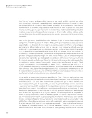 Tratados de Libre Comercio en América del Sur.
Tendencias, perspectivas y desafíos
44
Aquí hay, por lo tanto, un área temática importante que puede también constituir una valiosa
oportunidad para impulsar la cooperación y un mayor grado de integración entre los países
de América del Sur en los campos mencionados. No se trata de incluir elevados compromisos
normativos en los acuerdos porque esté de moda hacerlo en otros acuerdos, sino porque los
mismos pueden jugar un papel importante en el desarrollo y modernización de los países de la
región, y porque en muchos casos la convergencia en determinadas políticas públicas facilita
no solo el comercio sino también las inversiones o el acceso a proveedores de bienes y servicios
de calidad.
Otro asunto que resulta evidente en las notas anteriores es que no existe una estrategia única,
compartida por todos los países de América del Sur, en lo que respecta a acuerdos con países
desarrollados o en desarrollo de otras regiones. En realidad pueden identificarse varios enfoques
perfectamente diferenciados; uno de ellos se expresa a nivel regional y refleja la voluntad
política de los países de estimular sus vínculos comerciales mediante la suscripción de acuerdos
–por lo general de carácter bilateral– en el marco de ALADI (aunque esta es una dinámica ya
superada por los demás enfoques); otro enfoque se refleja en la estrategia de Mercosur, que
privilegia la negociación como bloque con otros países, dentro y fuera de la región, reflejando
de esa manera la prioridad que le otorga a la consolidación del mercado interno; y, finalmente,
la estrategia seguida por Colombia, Chile y Perú de suscripción de acuerdos bilaterales de libre
comercio con sus principales y/o potenciales socios comerciales fuera de la región. Cabría
agregar un cuarto enfoque, representado por Bolivia, Ecuador y Venezuela, que en virtud a su
actual orientación de política y modelo de desarrollo, rechazan la negociación de acuerdos de
libre comercio, aunque este rechazo no parece afectar sus acuerdos en el ámbito regional, con
la excepción de Venezuela que, junto con Chile en 1974, son los únicos países latinoamericanos
que han denunciado sus acuerdos con otros países de la región.
Los acuerdos de libre comercio suscritos por Colombia, Chile y Perú son, por lo general, muy
ambiciosos en cuanto a la liberalización del comercio y en cuanto a sus aspectos normativos. Un
elemento común a casi todos estos acuerdos es la rapidez con la que se induce la eliminación
de aranceles; en la mayoría de los acuerdos, una parte muy importante del universo arancelario
–superior, en general, al 75%– es objeto de liberalización al momento de la vigencia del acuerdo,
dejando el resto para ser eliminado en un período que por lo general no excede de 10 años.
Igualmente significativo es el hecho de que en muchos acuerdos se procede a la eliminación
total de aranceles, algo que no se ha logrado ni en los esquemas regionales de integración ni
en los acuerdos comerciales suscritos en el ámbito de ALADI. El que esta liberalización completa
de aranceles se contemple en acuerdos con países mucho más desarrollados, como Estados
Unidos, o en desarrollo como China, una creciente potencia comercial, no parece haber hecho
a Chile, Perú o Colombia, menos conservadores a la hora de abrir sus mercados a otros países de
la región que cuando lo hacen con sus socios extra regionales. Esto, en realidad, es el resultado
de algunos factores determinantes del modelo de liberación que se adopta en un acuerdo,
relacionados con las estructuras productivas de los participantes y la condición de sustitutas
 
