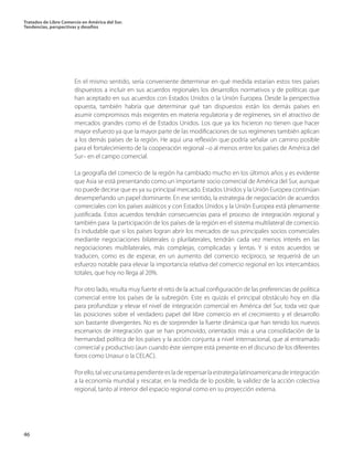 Tratados de Libre Comercio en América del Sur.
Tendencias, perspectivas y desafíos
46
En el mismo sentido, sería conveniente determinar en qué medida estarían estos tres países
dispuestos a incluir en sus acuerdos regionales los desarrollos normativos y de políticas que
han aceptado en sus acuerdos con Estados Unidos o la Unión Europea. Desde la perspectiva
opuesta, también habría que determinar qué tan dispuestos están los demás países en
asumir compromisos más exigentes en materia regulatoria y de regímenes, sin el atractivo de
mercados grandes como el de Estados Unidos. Los que ya los hicieron no tienen que hacer
mayor esfuerzo ya que la mayor parte de las modificaciones de sus regímenes también aplican
a los demás países de la región. He aquí una reflexión que podría señalar un camino posible
para el fortalecimiento de la cooperación regional –o al menos entre los países de América del
Sur– en el campo comercial.
La geografía del comercio de la región ha cambiado mucho en los últimos años y es evidente
que Asia se está presentando como un importante socio comercial de América del Sur, aunque
no puede decirse que es ya su principal mercado. Estados Unidos y la Unión Europea continúan
desempeñando un papel dominante. En ese sentido, la estrategia de negociación de acuerdos
comerciales con los países asiáticos y con Estados Unidos y la Unión Europea está plenamente
justificada. Estos acuerdos tendrán consecuencias para el proceso de integración regional y
también para la participación de los países de la región en el sistema multilateral de comercio.
Es indudable que si los países logran abrir los mercados de sus principales socios comerciales
mediante negociaciones bilaterales o plurilaterales, tendrán cada vez menos interés en las
negociaciones multilaterales, más complejas, complicadas y lentas. Y si estos acuerdos se
traducen, como es de esperar, en un aumento del comercio recíproco, se requerirá de un
esfuerzo notable para elevar la importancia relativa del comercio regional en los intercambios
totales, que hoy no llega al 20%.
Por otro lado, resulta muy fuerte el reto de la actual configuración de las preferencias de política
comercial entre los países de la subregión. Este es quizás el principal obstáculo hoy en día
para profundizar y elevar el nivel de integración comercial en América del Sur, toda vez que
las posiciones sobre el verdadero papel del libre comercio en el crecimiento y el desarrollo
son bastante divergentes. No es de sorprender la fuerte dinámica que han tenido los nuevos
escenarios de integración que se han promovido, orientados más a una consolidación de la
hermandad política de los países y la acción conjunta a nivel internacional, que al entramado
comercial y productivo (aun cuando éste siempre está presente en el discurso de los diferentes
foros como Unasur o la CELAC).
Porello,talvezunatareapendienteesladerepensarlaestrategialatinoamericanadeintegración
a la economía mundial y rescatar, en la medida de lo posible, la validez de la acción colectiva
regional, tanto al interior del espacio regional como en su proyección externa.
 