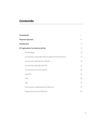 3
Contenido
Presentación										 7
Resumen ejecutivo									 9
Introducción	 									 11
El“regionalismo”en América del Sur							 13
	 Generalidades									 13
	 Los acuerdos comerciales entre los países de América del Sur			 17
	 Los acuerdos regionales de Colombia						 22
	 Los acuerdos regionales de Chile							 24
	 Los acuerdos con terceros países							 26
	 Colombia									 26
	 Chile										 30
	 Perú										 37
	 Los acuerdos y negociaciones de Mercosur					 41
	 Perspectivas y Recomendaciones						 43
 