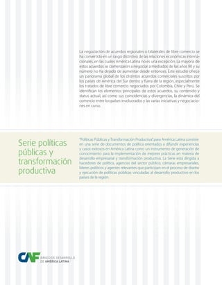 BANCO DE DESARROLLO
DE AMÉRICA LATINA
La negociación de acuerdos regionales o bilaterales de libre comercio se
ha convertido en un rasgo distintivo de las relaciones económicas interna-
cionales, en las cuales América Latina no es una excepción. La mayoría de
estos acuerdos se comenzaron a negociar a mediados de los años 90 y su
número no ha dejado de aumentar desde entonces. Este estudio ofrece
un panorama global de los distintos acuerdos comerciales suscritos por
los países de América del Sur dentro y fuera de la región, especialmente
los tratados de libre comercio negociados por Colombia, Chile y Perú. Se
identifican los elementos principales de estos acuerdos, su contenido y
status actual, así como sus coincidencias y divergencias, la dinámica del
comercio entre los países involucrados y las varias iniciativas y negociacio-
nes en curso.
“Políticas Públicas y Transformación Productiva”para América Latina consiste
en una serie de documentos de política orientados a difundir experiencias
y casos exitosos en América Latina como un instrumento de generación de
conocimiento para la implementación de mejores prácticas en materia de
desarrollo empresarial y transformación productiva. La Serie está dirigida a
hacedores de política, agencias del sector público, cámaras empresariales,
líderes políticos y agentes relevantes que participan en el proceso de diseño
y ejecución de políticas públicas vinculadas al desarrollo productivo en los
países de la región.
Serie políticas
públicas y
transformación
productiva
 