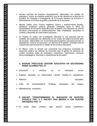  Incluyen opciones de maestría, especialización, diplomados con créditos de 
posgrado y cursos de propósito específico, que se han ofrecido en la Sección de 
Estudios de Posgrado e Investigación de la Escuela Superior de Comercio y 
Administración en el área de gestión y desarrollo de la educación. 
 Algunos países como Francia, Inglaterra, Suecia y posteriormente España, 
decidieron establecer políticas generales orientadas hacia la oferta de 
oportunidades de formación específica para la gestión a los directivos de centros 
escolares promoviendo su profesionalización, bajo modalidades apropiadas al 
contexto y desarrollo de cada sistema educativo. 
 En España se realiza una investigación educativa la cual descubre que las 
variables que explicaban las diferencias en los niveles de calidad de ambos tipos 
de escuelas relacionados con: la formación para la gestión, el proyecto escolar, la 
participación social en la educación y un ejercicio de la gestión .orientado hacia el 
mejoramiento permanente de la calidad de los servicios educativos 
 En México, inicia un periodo que comprende tres programas sectoriales de 
educación pública, las políticas de formación para la gestión de directivos de 
centros escolares (jefes de enseñanza, inspectores, supervisores, asesores 
técnico pedagógicos, directores y subdirectores de escuelas). 
5. BUENAS PRÁCTICAS GESTIÓN EDUCATIVA EN SECUNDARIA 
ISAIAS ALVAREZ PAG: 23 
 Educación y cambios en la estructura social. 
 Sistema educativo no tradicional cambio drástico- devaluación. 
 Reforma educativa. 
 Falta de productividad Políticas educativas del estado. 
 Infraestructura: economía. 
6. DIALNET TRANSFORMANDO EL QUEHACER DE NUESTRA 
ESCUELA PAG: 8 Y DIALNET UNA MIRADA A LOS NUEVOS 
ENFOQUES. PAG: 11 
 El centro debe cambiar: aula, alumno, cuerpo académico. 
 
