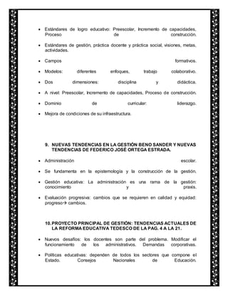 Estándares de logro educativo: Preescolar, Incremento de capacidades, 
Proceso de construcción. 
 Estándares de gestión, práctica docente y práctica social, visiones, metas, 
actividades. 
 Campos formativos. 
 Modelos: diferentes enfoques, trabajo colaborativo. 
 Dos dimensiones: disciplina y didáctica. 
 A nivel: Preescolar, Incremento de capacidades, Proceso de construcción. 
 Dominio de curricular: liderazgo. 
 Mejora de condiciones de su infraestructura. 
9. NUEVAS TENDENCIAS EN LA GESTIÓN BENO SANDER Y NUEVAS 
TENDENCIAS DE FEDERICO JOSÉ ORTEGA ESTRADA. 
 Administración escolar. 
 Se fundamenta en la epistemología y la construcción de la gestión. 
 Gestión educativa: La administración es una rama de la gestión: 
conocimiento y praxis. 
 Evaluación progresiva: cambios que se requieren en calidad y equidad: 
progreso cambios. 
10. PROYECTO PRINCIPAL DE GESTIÓN: TENDENCIAS ACTUALES DE 
LA REFORMA EDUCATIVA TEDESCO DE LA PAG. 4 A LA 21. 
 Nuevos desafíos: los docentes son parte del problema. Modificar el 
funcionamiento de los administrativos. Demandas corporativas. 
 Políticas educativas: dependen de todos los sectores que compone el 
Estado. Consejos Nacionales de Educación. 
 