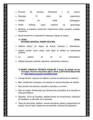 Escases de recursos financieros = no avance. 
 Docentes: 15 años de experiencia. 
 Calidad de oferta pedagógica. 
 Definir políticas sobre métodos de aprendizaje. 
 Modificar el esquema tradicional: Experiencias piloto: proyecto, pruebas, 
innovación. 
 Apoyo económico y capacitación: liderazgo, trabajo en equipo. 
11. TESIS JIHAN. 
REVISIÓN GENERAL SOBRE GESTIÓN. 
 Sistema básico de mejora de lectura, escritura y matemáticas. 
 Gestión escolar como medio, para lograr la calidad en instituciones 
públicas. 
 La gestión es de lo administrativo. 
 Calidad educativa: equidad, relevancia, pertenencia y eficacia. 
12. WORD CONSEJO TÉCNICO ESCOLAR Y Guías de trabajo de los 
Consejos Técnicos Escolares (2013- 2014) y (2014-2015) Disponible 
en: http://basica.sep.gob.mx/cte2013.html. 
 Consejo técnico: espacios de reflexión y tomas de decisiones en colectivo. 
 Reto: transformar la escuela y se necesita un servicio educativo de calidad. 
 Que permita a los alumnos aprender a aprender y a convivir. 
 Ruta de mejora: Herramienta que favorece las prioridades de la escuela en 
Educación Básica. 
 Aspectos: Toma de acuerdos, establecimiento de compromisos, evaluación 
de resultados y reformular de lo planeado. 
 Toma de decisiones: políticas, normas educativas, planes y programador de 
estudio, libro de texto, programas de desarrollo, procesos de evaluación. 
